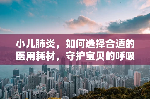 小儿肺炎，如何选择合适的医用耗材，守护宝贝的呼吸健康？