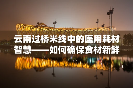 云南过桥米线中的医用耗材智慧——如何确保食材新鲜与安全？
