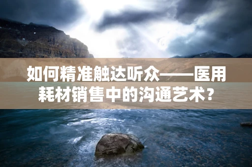 如何精准触达听众——医用耗材销售中的沟通艺术？