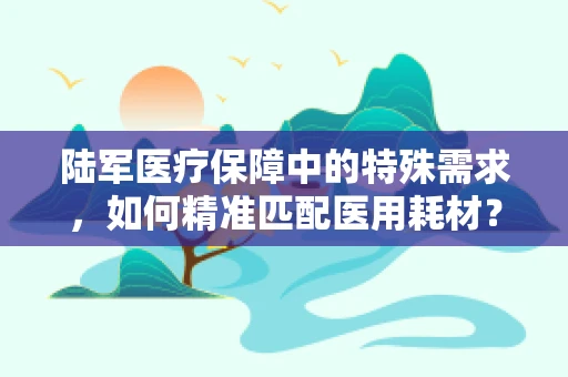 陆军医疗保障中的特殊需求，如何精准匹配医用耗材？