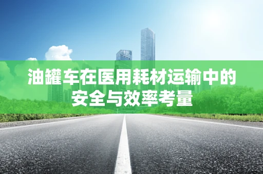 油罐车在医用耗材运输中的安全与效率考量