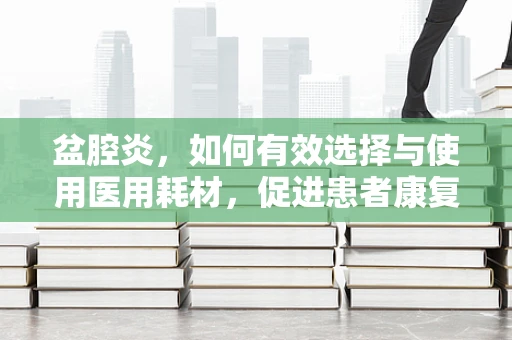 盆腔炎，如何有效选择与使用医用耗材，促进患者康复？