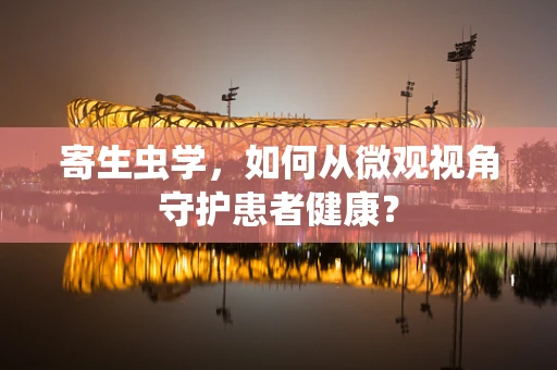 寄生虫学，如何从微观视角守护患者健康？