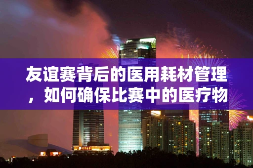 友谊赛背后的医用耗材管理，如何确保比赛中的医疗物资安全？