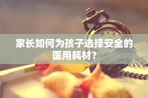 家长如何为孩子选择安全的医用耗材？