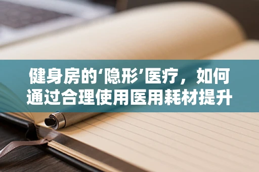 健身房的‘隐形’医疗，如何通过合理使用医用耗材提升会员健康体验？