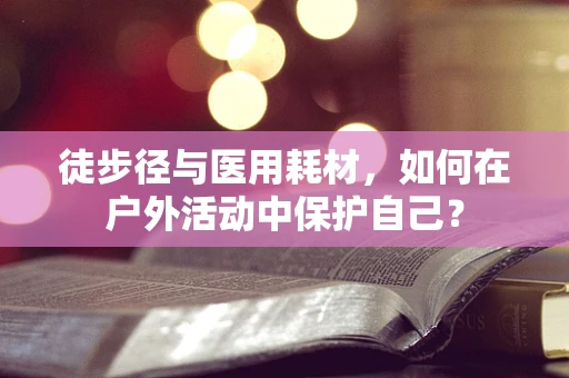 徒步径与医用耗材，如何在户外活动中保护自己？