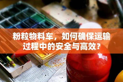 粉粒物料车，如何确保运输过程中的安全与高效？