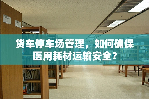 货车停车场管理，如何确保医用耗材运输安全？