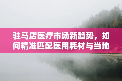 驻马店医疗市场新趋势，如何精准匹配医用耗材与当地需求？