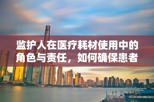 监护人在医疗耗材使用中的角色与责任，如何确保患者安全？