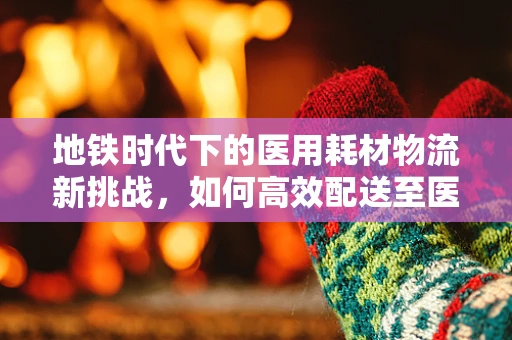 地铁时代下的医用耗材物流新挑战，如何高效配送至医院？