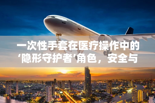 一次性手套在医疗操作中的‘隐形守护者’角色，安全与效率的双重保障
