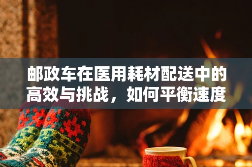 邮政车在医用耗材配送中的高效与挑战，如何平衡速度与安全？