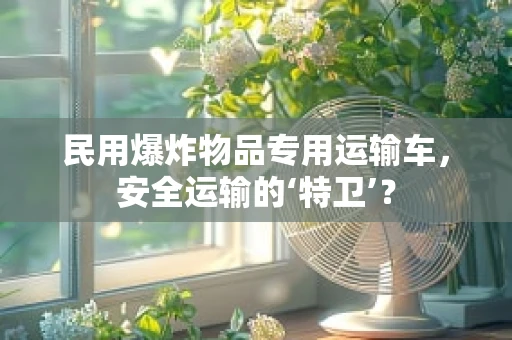民用爆炸物品专用运输车，安全运输的‘特卫’？