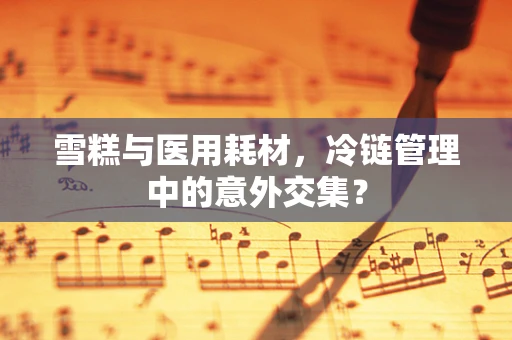 雪糕与医用耗材，冷链管理中的意外交集？