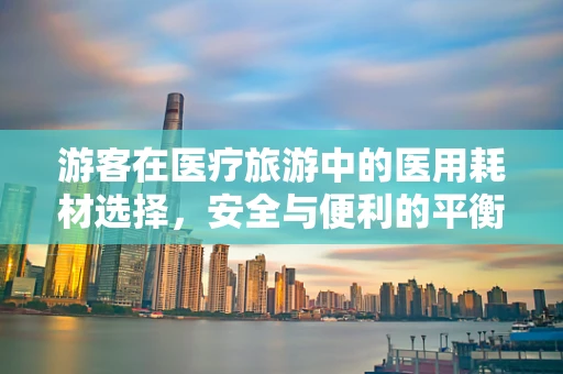 游客在医疗旅游中的医用耗材选择，安全与便利的平衡点在哪里？