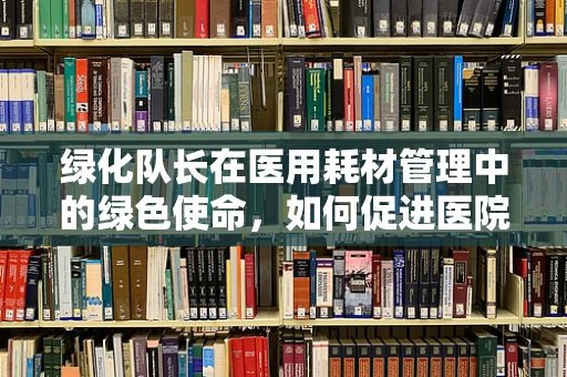 绿化队长在医用耗材管理中的绿色使命，如何促进医院环境与成本效益的双重优化？