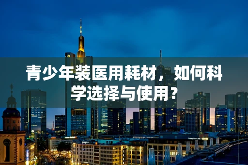 青少年装医用耗材，如何科学选择与使用？