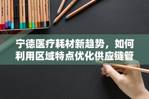 宁德医疗耗材新趋势，如何利用区域特点优化供应链管理？