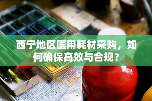 西宁地区医用耗材采购，如何确保高效与合规？