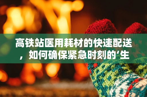 高铁站医用耗材的快速配送，如何确保紧急时刻的‘生命线’畅通无阻？