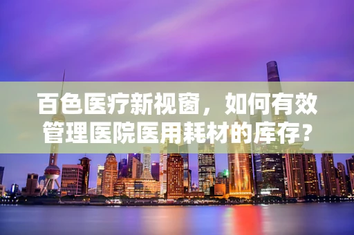 百色医疗新视窗，如何有效管理医院医用耗材的库存？