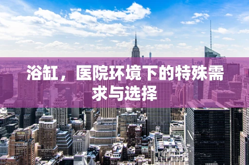 浴缸，医院环境下的特殊需求与选择