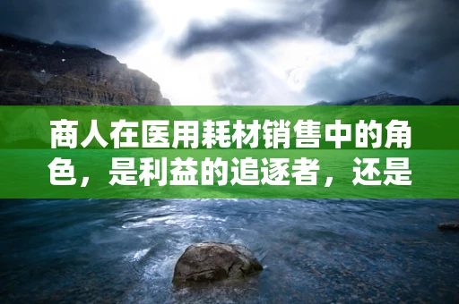 商人在医用耗材销售中的角色，是利益的追逐者，还是健康守护的伙伴？