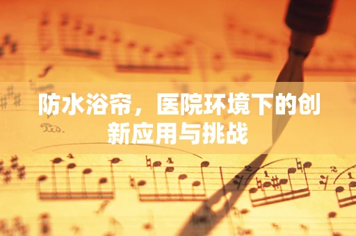 防水浴帘，医院环境下的创新应用与挑战