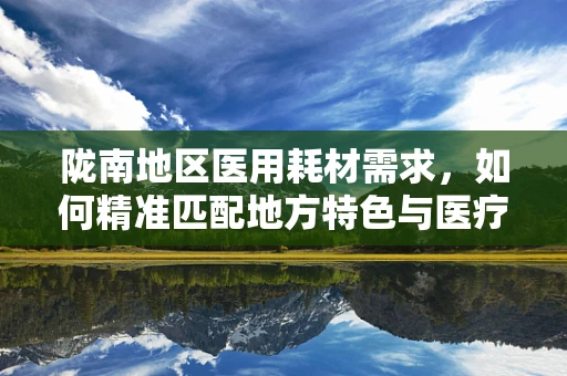 陇南地区医用耗材需求，如何精准匹配地方特色与医疗资源？