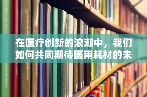 在医疗创新的浪潮中，我们如何共同期待医用耗材的未来？