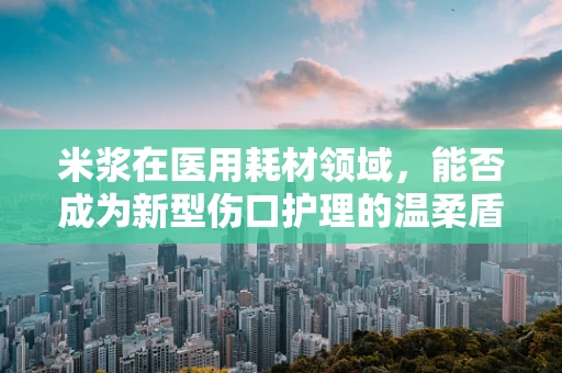 米浆在医用耗材领域，能否成为新型伤口护理的温柔盾牌？