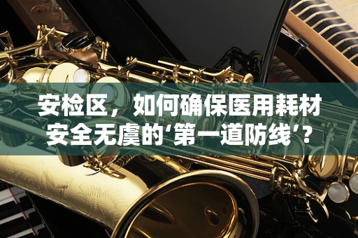 安检区，如何确保医用耗材安全无虞的‘第一道防线’？