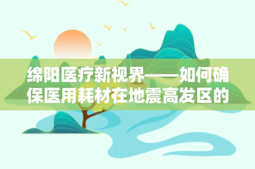绵阳医疗新视界——如何确保医用耗材在地震高发区的安全存储与高效供应？