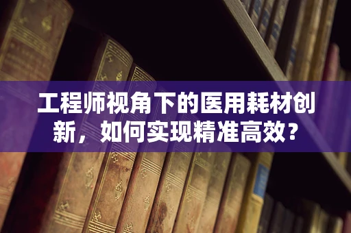 工程师视角下的医用耗材创新，如何实现精准高效？