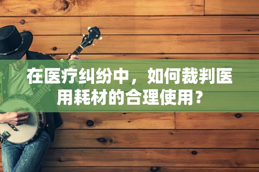 在医疗纠纷中，如何裁判医用耗材的合理使用？