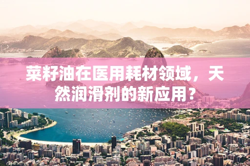 菜籽油在医用耗材领域，天然润滑剂的新应用？