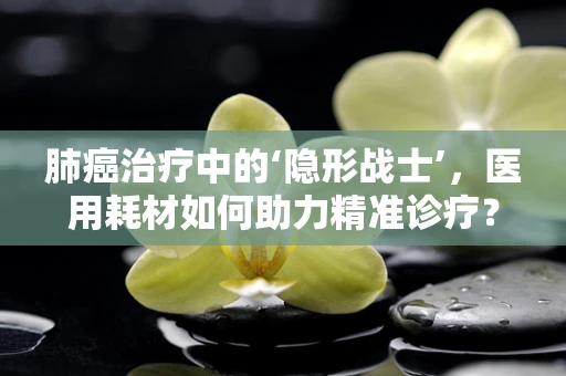 肺癌治疗中的‘隐形战士’，医用耗材如何助力精准诊疗？