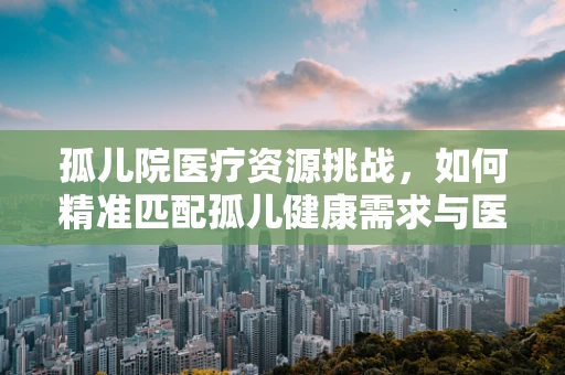 孤儿院医疗资源挑战，如何精准匹配孤儿健康需求与医用耗材？