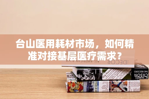 台山医用耗材市场，如何精准对接基层医疗需求？