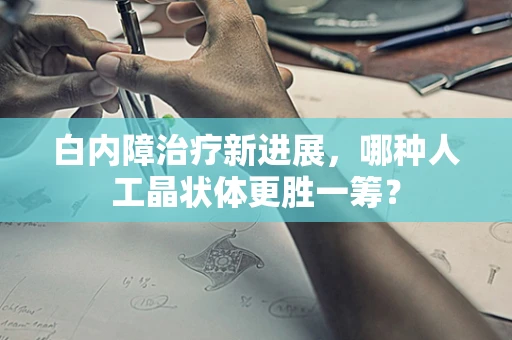 白内障治疗新进展，哪种人工晶状体更胜一筹？