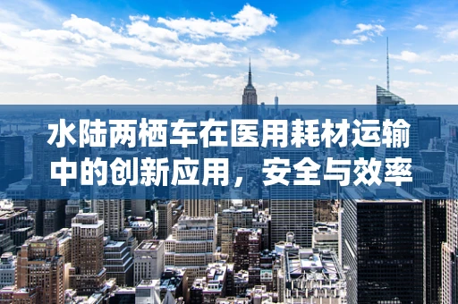 水陆两栖车在医用耗材运输中的创新应用，安全与效率的双重提升