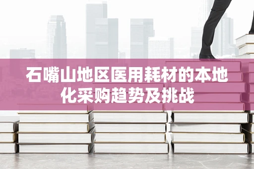 石嘴山地区医用耗材的本地化采购趋势及挑战