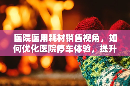 医院医用耗材销售视角，如何优化医院停车体验，提升患者满意度？