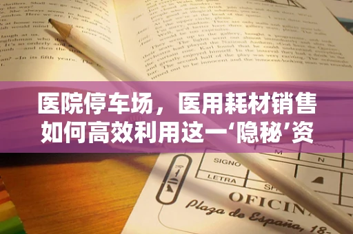 医院停车场，医用耗材销售如何高效利用这一‘隐秘’资源？