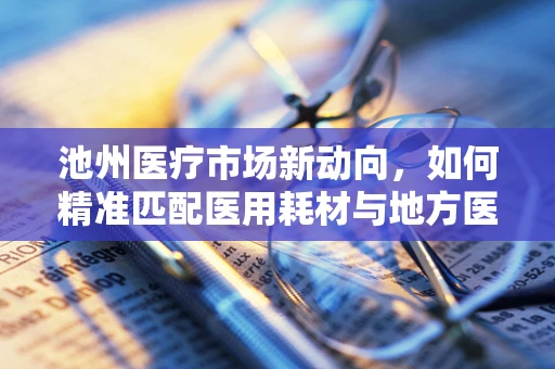 池州医疗市场新动向，如何精准匹配医用耗材与地方医疗需求？