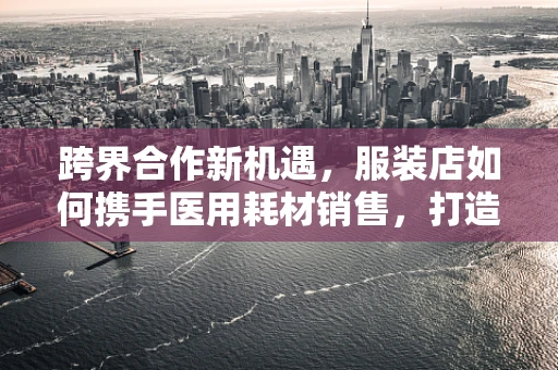 跨界合作新机遇，服装店如何携手医用耗材销售，打造健康时尚新风尚？