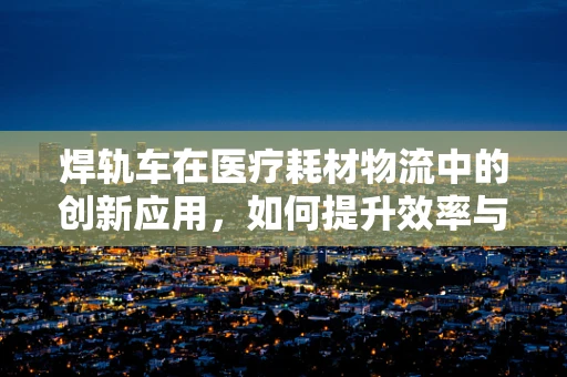 焊轨车在医疗耗材物流中的创新应用，如何提升效率与安全？