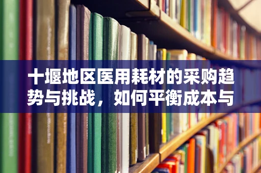 十堰地区医用耗材的采购趋势与挑战，如何平衡成本与质量？